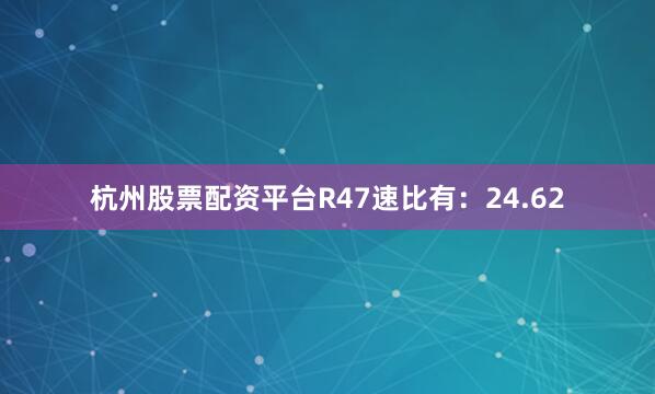 杭州股票配资平台R47速比有：24.62