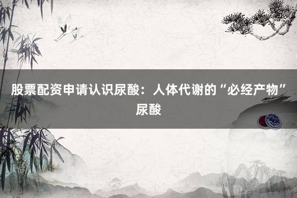 股票配资申请认识尿酸：人体代谢的“必经产物”尿酸