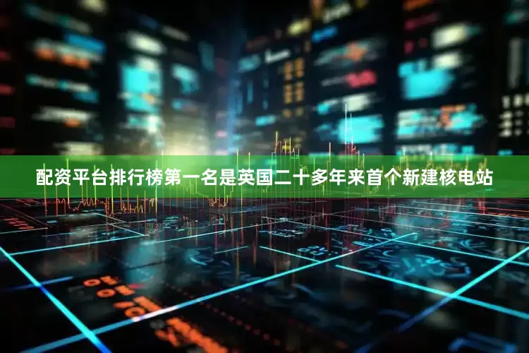 配资平台排行榜第一名是英国二十多年来首个新建核电站