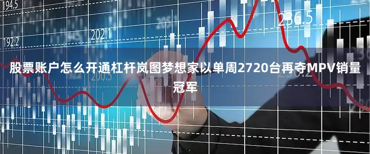 股票账户怎么开通杠杆岚图梦想家以单周2720台再夺MPV销量冠军