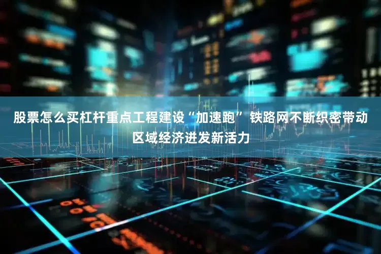 股票怎么买杠杆重点工程建设“加速跑” 铁路网不断织密带动区域经济迸发新活力