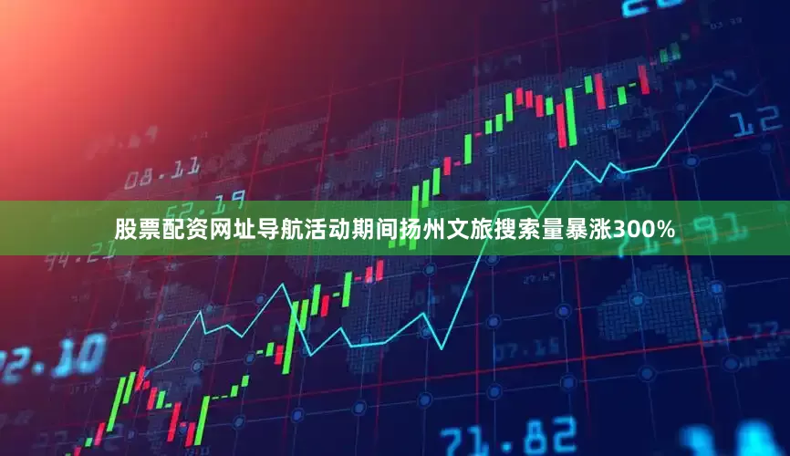 股票配资网址导航活动期间扬州文旅搜索量暴涨300%
