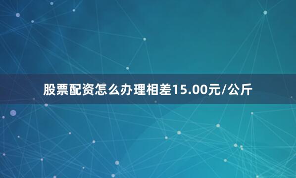 股票配资怎么办理相差15.00元/公斤