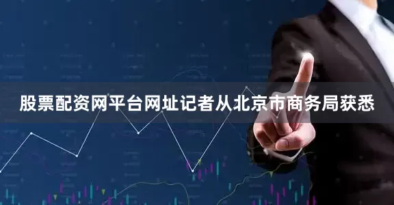 股票配资网平台网址记者从北京市商务局获悉