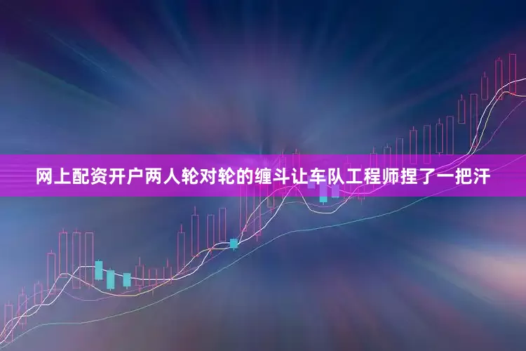 网上配资开户两人轮对轮的缠斗让车队工程师捏了一把汗