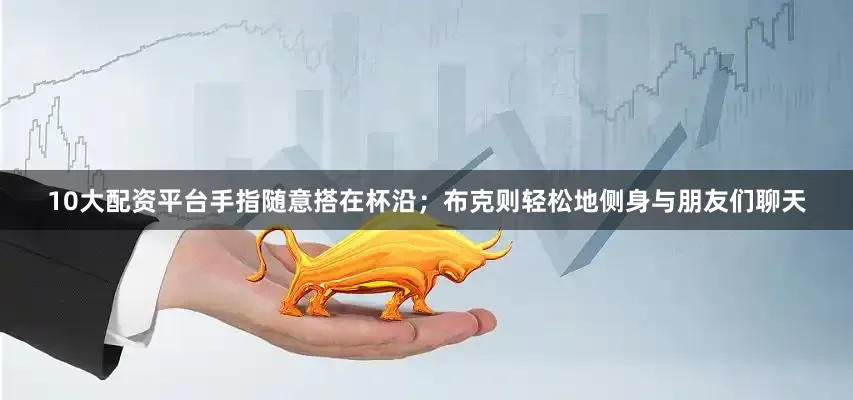 10大配资平台手指随意搭在杯沿；布克则轻松地侧身与朋友们聊天