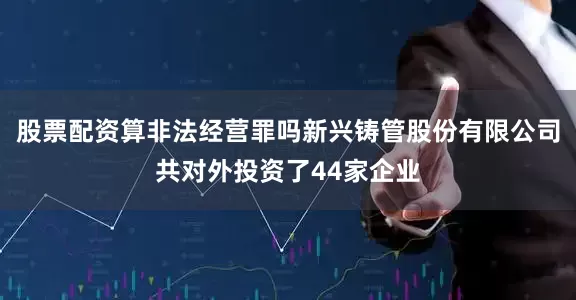 股票配资算非法经营罪吗新兴铸管股份有限公司共对外投资了44家企业