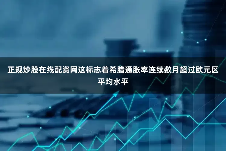 正规炒股在线配资网这标志着希腊通胀率连续数月超过欧元区平均水平