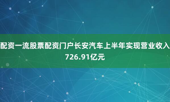 配资一流股票配资门户长安汽车上半年实现营业收入726.91亿元