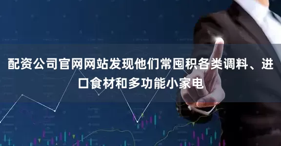 配资公司官网网站发现他们常囤积各类调料、进口食材和多功能小家电