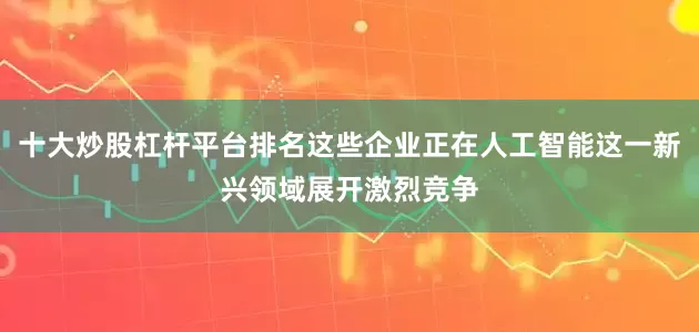 十大炒股杠杆平台排名这些企业正在人工智能这一新兴领域展开激烈竞争