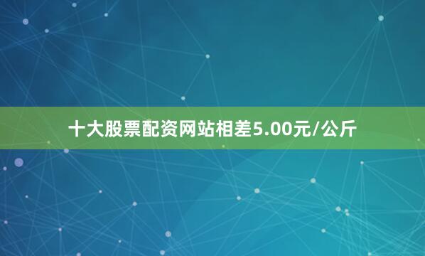 十大股票配资网站相差5.00元/公斤