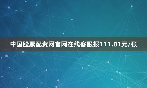 中国股票配资网官网在线客服报111.81元/张