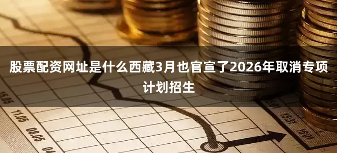 股票配资网址是什么西藏3月也官宣了2026年取消专项计划招生