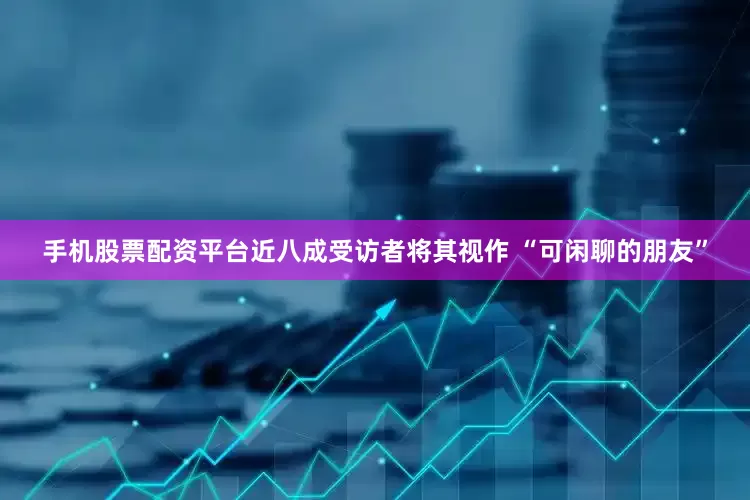 手机股票配资平台近八成受访者将其视作 “可闲聊的朋友”