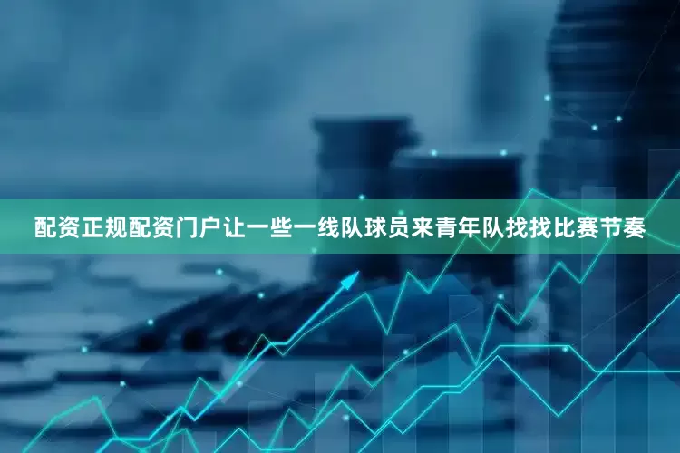 配资正规配资门户让一些一线队球员来青年队找找比赛节奏