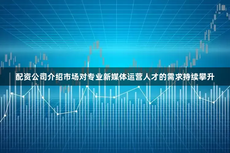 配资公司介绍市场对专业新媒体运营人才的需求持续攀升