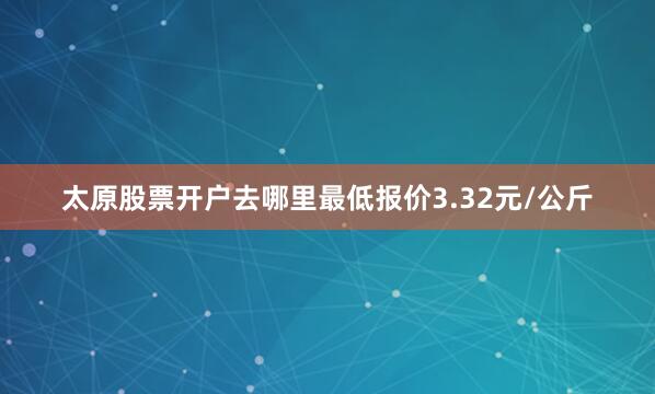 太原股票开户去哪里最低报价3.32元/公斤