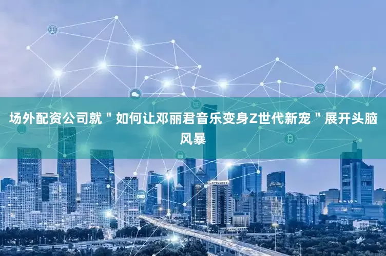场外配资公司就＂如何让邓丽君音乐变身Z世代新宠＂展开头脑风暴