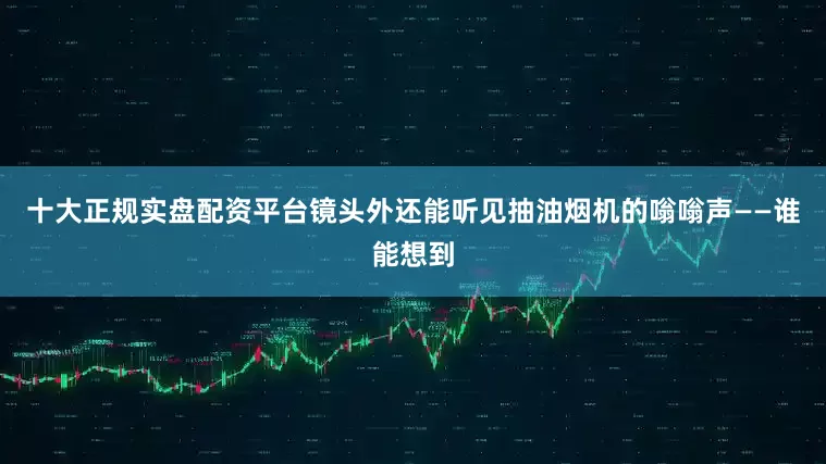 十大正规实盘配资平台镜头外还能听见抽油烟机的嗡嗡声——谁能想到